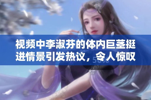 视频中李淑芬的体内巨茎挺进情景引发热议，令人惊叹不已