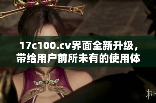 17c100.cv界面全新升级，带给用户前所未有的使用体验