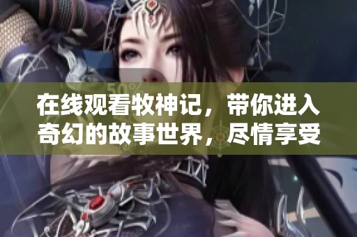 在线观看牧神记，带你进入奇幻的故事世界，尽情享受每一刻的精彩!