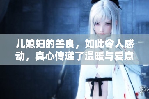 儿媳妇的善良，如此令人感动，真心传递了温暖与爱意