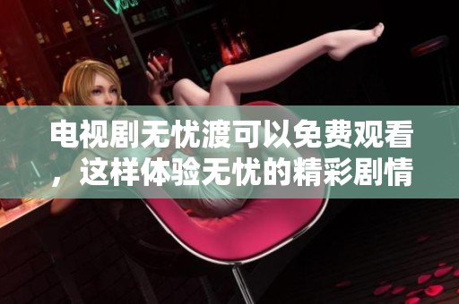 电视剧无忧渡可以免费观看，这样体验无忧的精彩剧情
