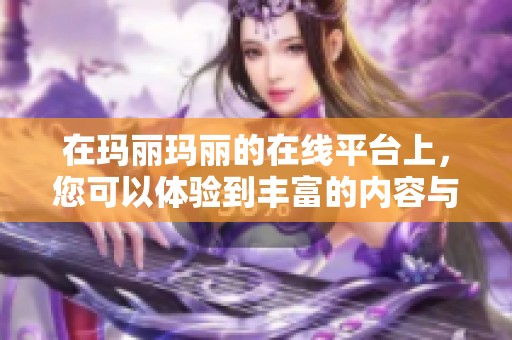 在玛丽玛丽的在线平台上，您可以体验到丰富的内容与服务