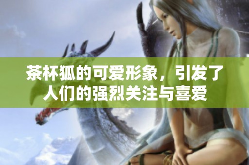 茶杯狐的可爱形象，引发了人们的强烈关注与喜爱