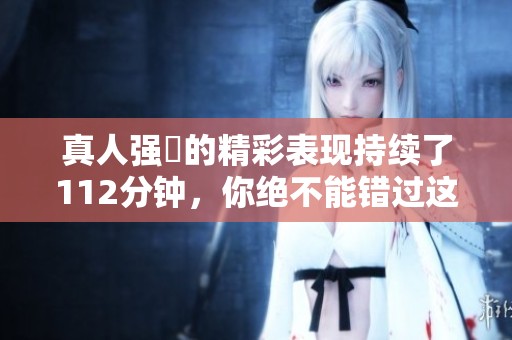 真人强弙的精彩表现持续了112分钟，你绝不能错过这段精彩内容！