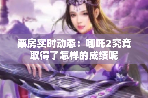 票房实时动态：哪吒2究竟取得了怎样的成绩呢