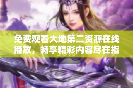 免费观看大地第二资源在线播放，畅享精彩内容尽在指尖体验
