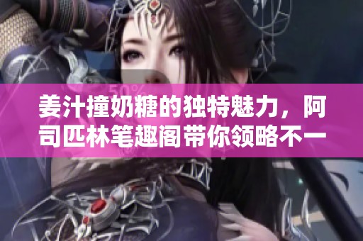 姜汁撞奶糖的独特魅力，阿司匹林笔趣阁带你领略不一样的甜蜜体验