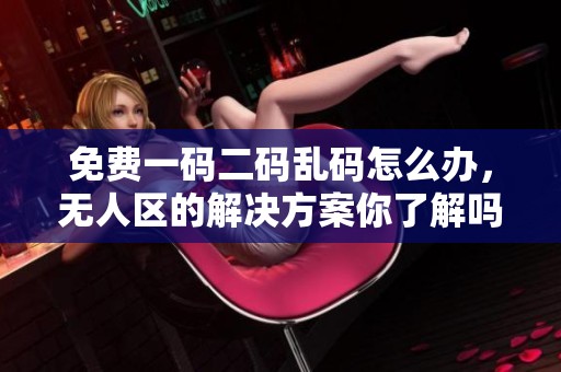 免费一码二码乱码怎么办，无人区的解决方案你了解吗