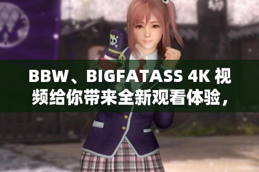 BBW、BIGFATASS 4K 视频给你带来全新观看体验，尽情享受精彩内容的乐趣