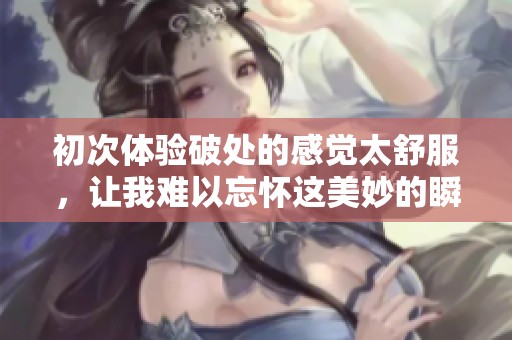 初次体验破处的感觉太舒服，让我难以忘怀这美妙的瞬间