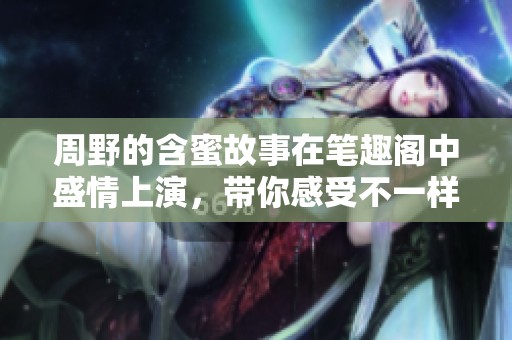 周野的含蜜故事在笔趣阁中盛情上演，带你感受不一样的甜蜜旅程