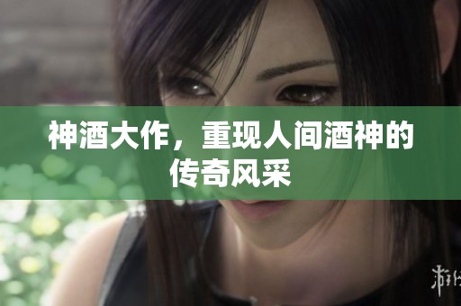神酒大作，重现人间酒神的传奇风采