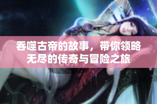 吞噬古帝的故事，带你领略无尽的传奇与冒险之旅