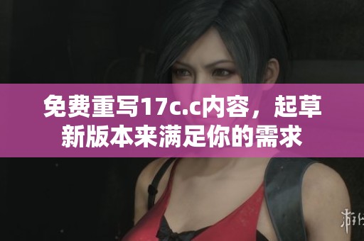 免费重写17c.c内容，起草新版本来满足你的需求