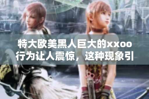 特大欧美黑人巨大的xxoo行为让人震惊，这种现象引发了广泛关注与讨论