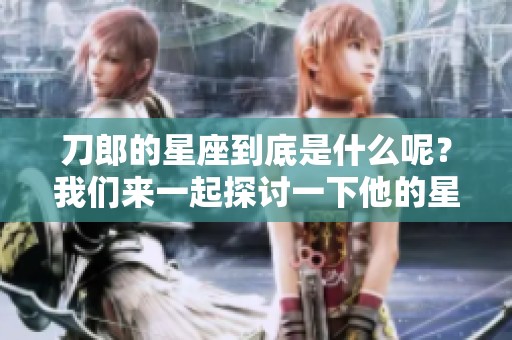 刀郎的星座到底是什么呢？我们来一起探讨一下他的星座特征。