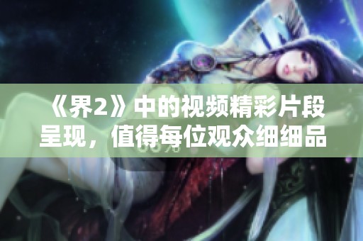 《界2》中的视频精彩片段呈现，值得每位观众细细品味与观赏