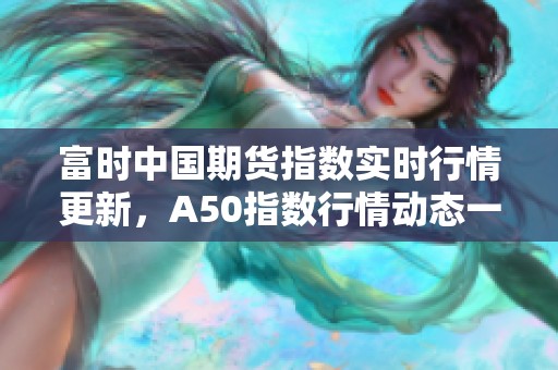 富时中国期货指数实时行情更新，A50指数行情动态一览