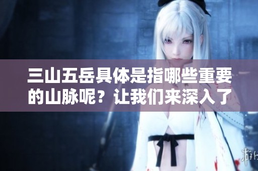 三山五岳具体是指哪些重要的山脉呢？让我们来深入了解一下。