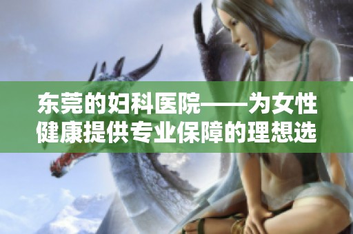 东莞的妇科医院——为女性健康提供专业保障的理想选择