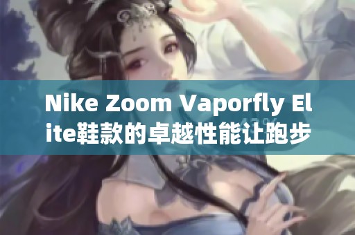 Nike Zoom Vaporfly Elite鞋款的卓越性能让跑步爱好者惊叹不已