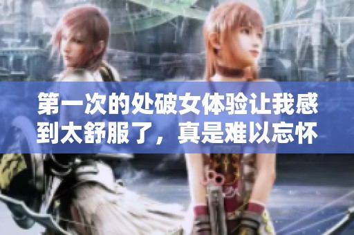 第一次的处破女体验让我感到太舒服了，真是难以忘怀的时刻