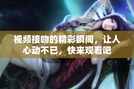 视频接吻的精彩瞬间，让人心动不已，快来观看吧
