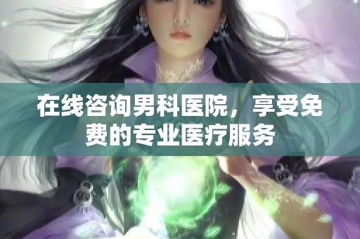 在线咨询男科医院，享受免费的专业医疗服务