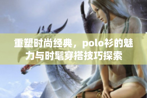 重塑时尚经典，polo衫的魅力与时髦穿搭技巧探索