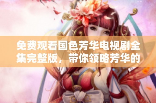 免费观看国色芳华电视剧全集完整版，带你领略芳华的精彩瞬间