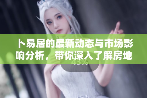 卜易居的最新动态与市场影响分析，带你深入了解房地产市场变化