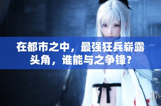 在都市之中，最强狂兵崭露头角，谁能与之争锋？