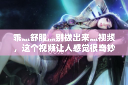 乖灬舒服灬别拔出来灬视频，这个视频让人感觉很奇妙而舒适