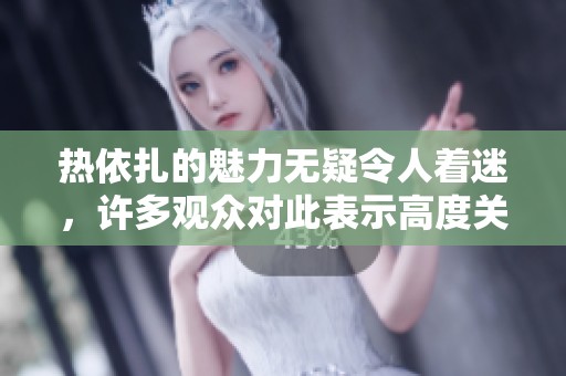热依扎的魅力无疑令人着迷，许多观众对此表示高度关注