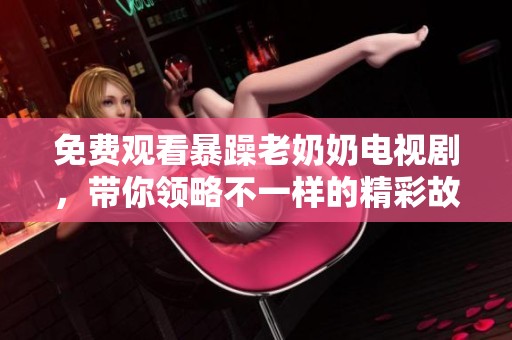 免费观看暴躁老奶奶电视剧，带你领略不一样的精彩故事
