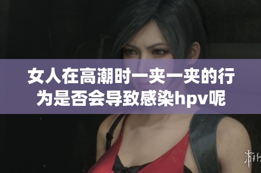 女人在高潮时一夹一夹的行为是否会导致感染hpv呢