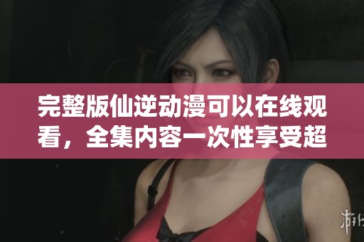 完整版仙逆动漫可以在线观看，全集内容一次性享受超精彩剧情