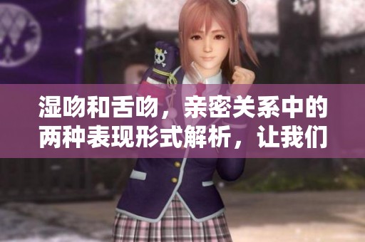 湿吻和舌吻，亲密关系中的两种表现形式解析，让我们一起探讨一下