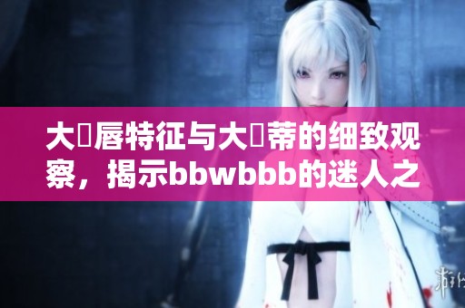 大陰唇特征与大陰蒂的细致观察，揭示bbwbbb的迷人之处