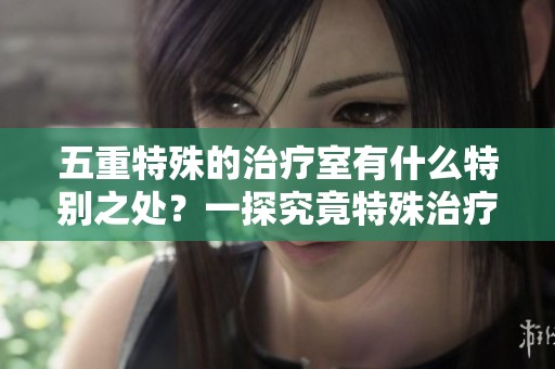 五重特殊的治疗室有什么特别之处？一探究竟特殊治疗室的奥秘。