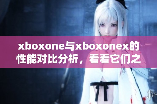 xboxone与xboxonex的性能对比分析，看看它们之间有哪些不同之处