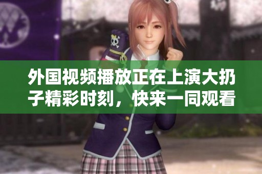 外国视频播放正在上演大扔子精彩时刻，快来一同观看吧！