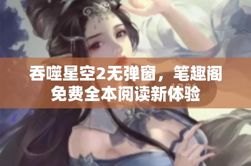 吞噬星空2无弹窗，笔趣阁免费全本阅读新体验