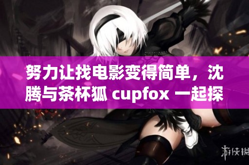 努力让找电影变得简单，沈腾与茶杯狐 cupfox 一起探索新玩法