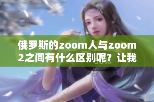 俄罗斯的zoom人与zoom2之间有什么区别呢？让我们详细探讨一下这两者。