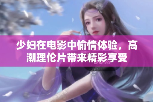 少妇在电影中愉情体验，高潮理伦片带来精彩享受
