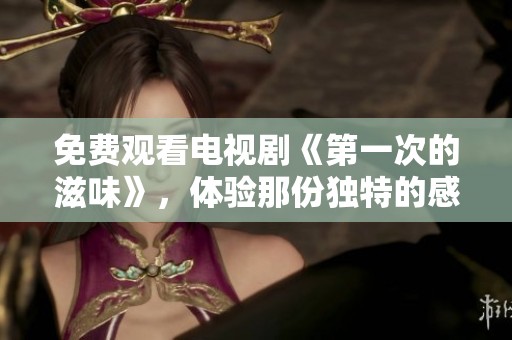 免费观看电视剧《第一次的滋味》，体验那份独特的感受与故事魅力