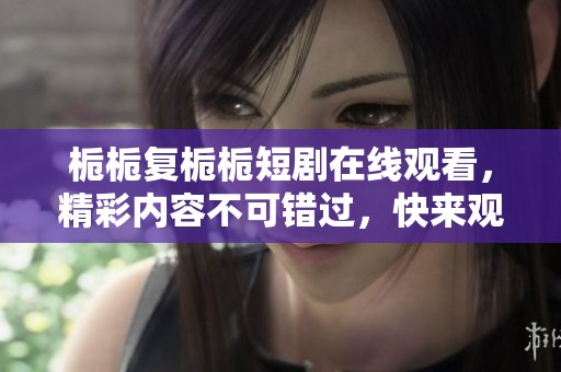 栀栀复栀栀短剧在线观看，精彩内容不可错过，快来观看吧！