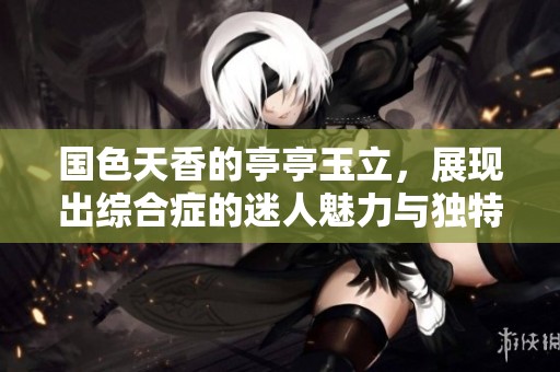 国色天香的亭亭玉立，展现出综合症的迷人魅力与独特风采