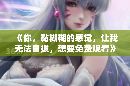 《你，黏糊糊的感觉，让我无法自拔，想要免费观看》